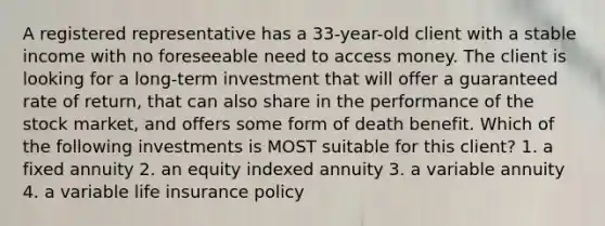 A registered representative has a 33-year-old client with a stable income with no foreseeable need to access money. The client is looking for a long-term investment that will offer a guaranteed rate of return, that can also share in the performance of the stock market, and offers some form of death benefit. Which of the following investments is MOST suitable for this client? 1. a fixed annuity 2. an equity indexed annuity 3. a variable annuity 4. a variable life insurance policy