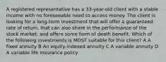 A registered representative has a 33-year-old client with a stable income with no foreseeable need to access money. The client is looking for a long-term investment that will offer a guaranteed rate of return, that can also share in the performance of the stock market, and offers some form of death benefit. Which of the following investments is MOST suitable for this client? A A fixed annuity B An equity-indexed annuity C A variable annuity D A variable life insurance policy