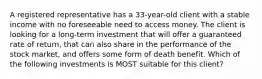 A registered representative has a 33-year-old client with a stable income with no foreseeable need to access money. The client is looking for a long-term investment that will offer a guaranteed rate of return, that can also share in the performance of the stock market, and offers some form of death benefit. Which of the following investments is MOST suitable for this client?