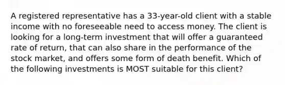 A registered representative has a 33-year-old client with a stable income with no foreseeable need to access money. The client is looking for a long-term investment that will offer a guaranteed rate of return, that can also share in the performance of the stock market, and offers some form of death benefit. Which of the following investments is MOST suitable for this client?