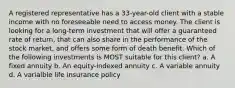 A registered representative has a 33-year-old client with a stable income with no foreseeable need to access money. The client is looking for a long-term investment that will offer a guaranteed rate of return, that can also share in the performance of the stock market, and offers some form of death benefit. Which of the following investments is MOST suitable for this client? a. A fixed annuity b. An equity-indexed annuity c. A variable annuity d. A varialble life insurance policy