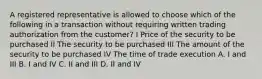 A registered representative is allowed to choose which of the following in a transaction without requiring written trading authorization from the customer? I Price of the security to be purchased II The security to be purchased III The amount of the security to be purchased IV The time of trade execution A. I and III B. I and IV C. II and III D. II and IV