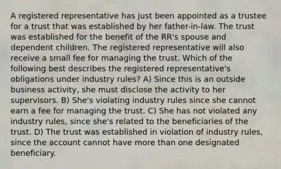 A registered representative has just been appointed as a trustee for a trust that was established by her father-in-law. The trust was established for the benefit of the RR's spouse and dependent children. The registered representative will also receive a small fee for managing the trust. Which of the following best describes the registered representative's obligations under industry rules? A) Since this is an outside business activity, she must disclose the activity to her supervisors. B) She's violating industry rules since she cannot earn a fee for managing the trust. C) She has not violated any industry rules, since she's related to the beneficiaries of the trust. D) The trust was established in violation of industry rules, since the account cannot have <a href='https://www.questionai.com/knowledge/keWHlEPx42-more-than' class='anchor-knowledge'>more than</a> one designated beneficiary.