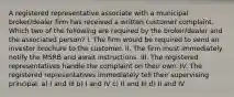 A registered representative associate with a municipal broker/dealer firm has received a written customer complaint. Which two of the following are required by the broker/dealer and the associated person? I. The firm would be required to send an investor brochure to the customer. II. The firm must immediately notify the MSRB and await instructions. III. The registered representatives handle the complaint on their own. IV. The registered representatives immediately tell their supervising principal. a) I and III b) I and IV c) II and III d) II and IV