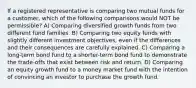 If a registered representative is comparing two mutual funds for a customer, which of the following comparisons would NOT be permissible? A) Comparing diversified growth funds from two different fund families. B) Comparing two equity funds with slightly different investment objectives, even if the differences and their consequences are carefully explained. C) Comparing a long-term bond fund to a shorter-term bond fund to demonstrate the trade-offs that exist between risk and return. D) Comparing an equity growth fund to a money market fund with the intention of convincing an investor to purchase the growth fund.