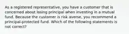 As a registered representative, you have a customer that is concerned about losing principal when investing in a mutual fund. Because the customer is risk averse, you recommend a principal-protected fund. Which of the following statements is not correct?