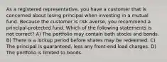 As a registered representative, you have a customer that is concerned about losing principal when investing in a mutual fund. Because the customer is risk averse, you recommend a principal-protected fund. Which of the following statements is not correct? A) The portfolio may contain both stocks and bonds. B) There is a lockup period before shares may be redeemed. C) The principal is guaranteed, less any front-end load charges. D) The portfolio is limited to bonds.