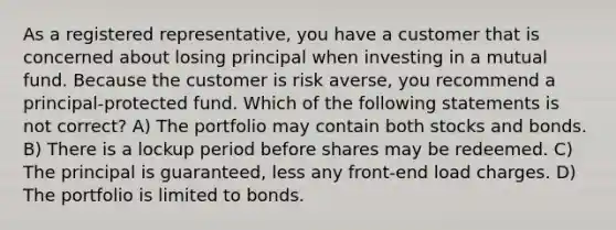 As a registered representative, you have a customer that is concerned about losing principal when investing in a mutual fund. Because the customer is risk averse, you recommend a principal-protected fund. Which of the following statements is not correct? A) The portfolio may contain both stocks and bonds. B) There is a lockup period before shares may be redeemed. C) The principal is guaranteed, less any front-end load charges. D) The portfolio is limited to bonds.