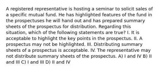 A registered representative is hosting a seminar to solicit sales of a specific mutual fund. He has highlighted features of the fund in the prospectuses he will hand out and has prepared summary sheets of the prospectus for distribution. Regarding this situation, which of the following statements are true? I. It is acceptable to highlight the key points in the prospectus. II. A prospectus may not be highlighted. III. Distributing summary sheets of a prospectus is acceptable. IV. The representative may not distribute summary sheets of the prospectus. A) I and IV B) II and III C) I and III D) II and IV