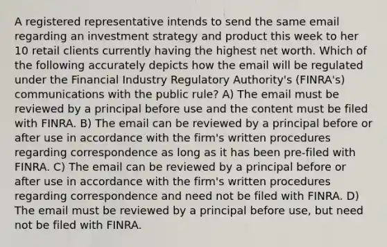 A registered representative intends to send the same email regarding an investment strategy and product this week to her 10 retail clients currently having the highest net worth. Which of the following accurately depicts how the email will be regulated under the Financial Industry Regulatory Authority's (FINRA's) communications with the public rule? A) The email must be reviewed by a principal before use and the content must be filed with FINRA. B) The email can be reviewed by a principal before or after use in accordance with the firm's written procedures regarding correspondence as long as it has been pre-filed with FINRA. C) The email can be reviewed by a principal before or after use in accordance with the firm's written procedures regarding correspondence and need not be filed with FINRA. D) The email must be reviewed by a principal before use, but need not be filed with FINRA.