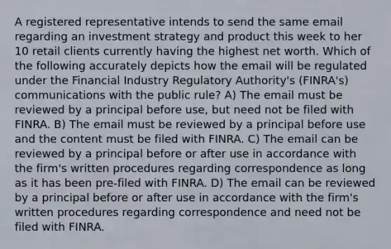 A registered representative intends to send the same email regarding an investment strategy and product this week to her 10 retail clients currently having the highest net worth. Which of the following accurately depicts how the email will be regulated under the Financial Industry Regulatory Authority's (FINRA's) communications with the public rule? A) The email must be reviewed by a principal before use, but need not be filed with FINRA. B) The email must be reviewed by a principal before use and the content must be filed with FINRA. C) The email can be reviewed by a principal before or after use in accordance with the firm's written procedures regarding correspondence as long as it has been pre-filed with FINRA. D) The email can be reviewed by a principal before or after use in accordance with the firm's written procedures regarding correspondence and need not be filed with FINRA.