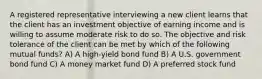 A registered representative interviewing a new client learns that the client has an investment objective of earning income and is willing to assume moderate risk to do so. The objective and risk tolerance of the client can be met by which of the following mutual funds? A) A high-yield bond fund B) A U.S. government bond fund C) A money market fund D) A preferred stock fund