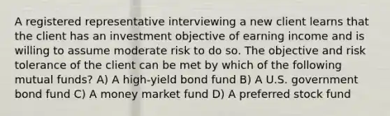 A registered representative interviewing a new client learns that the client has an investment objective of earning income and is willing to assume moderate risk to do so. The objective and risk tolerance of the client can be met by which of the following mutual funds? A) A high-yield bond fund B) A U.S. government bond fund C) A money market fund D) A preferred stock fund