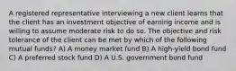 A registered representative interviewing a new client learns that the client has an investment objective of earning income and is willing to assume moderate risk to do so. The objective and risk tolerance of the client can be met by which of the following mutual funds? A) A money market fund B) A high-yield bond fund C) A preferred stock fund D) A U.S. government bond fund