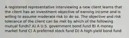 A registered representative interviewing a new client learns that the client has an investment objective of earning income and is willing to assume moderate risk to do so. The objective and risk tolerance of the client can be met by which of the following mutual funds? A) A U.S. government bond fund B) A money market fund C) A preferred stock fund D) A high-yield bond fund