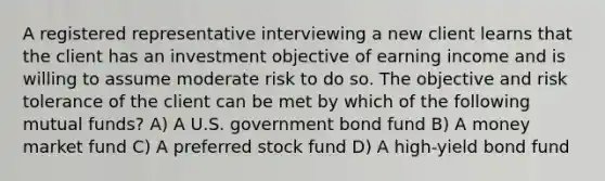 A registered representative interviewing a new client learns that the client has an investment objective of earning income and is willing to assume moderate risk to do so. The objective and risk tolerance of the client can be met by which of the following mutual funds? A) A U.S. government bond fund B) A money market fund C) A preferred stock fund D) A high-yield bond fund