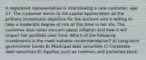 A registered representative is interviewing a new customer, age 27. The customer wants to list capital appreciation as the primary investment objective for the account and is willing to take a moderate degree of risk at this time in her life. The customer also notes concern about inflation and how it will impact her portfolio over time. Which of the following investments is the most suitable recommendation? A) Long-term government bonds B) Municipal debt securities C) Corporate debt securities D) Equities such as common and preferred stock