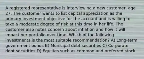 A registered representative is interviewing a new customer, age 27. The customer wants to list capital appreciation as the primary investment objective for the account and is willing to take a moderate degree of risk at this time in her life. The customer also notes concern about inflation and how it will impact her portfolio over time. Which of the following investments is the most suitable recommendation? A) Long-term government bonds B) Municipal debt securities C) Corporate debt securities D) Equities such as common and preferred stock