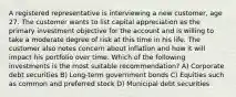 A registered representative is interviewing a new customer, age 27. The customer wants to list capital appreciation as the primary investment objective for the account and is willing to take a moderate degree of risk at this time in his life. The customer also notes concern about inflation and how it will impact his portfolio over time. Which of the following investments is the most suitable recommendation? A) Corporate debt securities B) Long-term government bonds C) Equities such as common and preferred stock D) Municipal debt securities