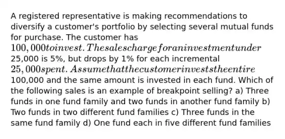 A registered representative is making recommendations to diversify a customer's portfolio by selecting several mutual funds for purchase. The customer has 100,000 to invest. The sales charge for an investment under25,000 is 5%, but drops by 1% for each incremental 25,000 spent. Assume that the customer invests the entire100,000 and the same amount is invested in each fund. Which of the following sales is an example of breakpoint selling? a) Three funds in one fund family and two funds in another fund family b) Two funds in two different fund families c) Three funds in the same fund family d) One fund each in five different fund families