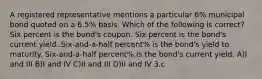 A registered representative mentions a particular 6% municipal bond quoted on a 6.5% basis. Which of the following is correct? Six percent is the bond's coupon. Six percent is the bond's current yield. Six-and-a-half percent% is the bond's yield to maturity. Six-and-a-half percent% is the bond's current yield. A)I and III B)I and IV C)II and III D)II and IV 3.c