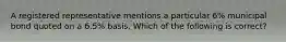 A registered representative mentions a particular 6% municipal bond quoted on a 6.5% basis. Which of the following is correct?