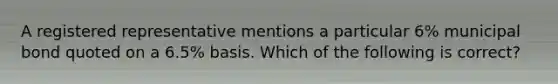 A registered representative mentions a particular 6% municipal bond quoted on a 6.5% basis. Which of the following is correct?