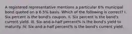 A registered representative mentions a particular 6% municipal bond quoted on a 6.5% basis. Which of the following is correct? I. Six percent is the bond's coupon. II. Six percent is the bond's current yield. III. Six-and-a-half percent% is the bond's yield to maturity. IV. Six-and-a-half percent% is the bond's current yield.