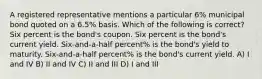 A registered representative mentions a particular 6% municipal bond quoted on a 6.5% basis. Which of the following is correct? Six percent is the bond's coupon. Six percent is the bond's current yield. Six-and-a-half percent% is the bond's yield to maturity. Six-and-a-half percent% is the bond's current yield. A) I and IV B) II and IV C) II and III D) I and III