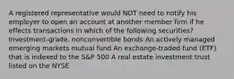 A registered representative would NOT need to notify his employer to open an account at another member firm if he effects transactions in which of the following securities? Investment-grade, nonconvertible bonds An actively managed emerging markets mutual fund An exchange-traded fund (ETF) that is indexed to the S&P 500 A real estate investment trust listed on the NYSE