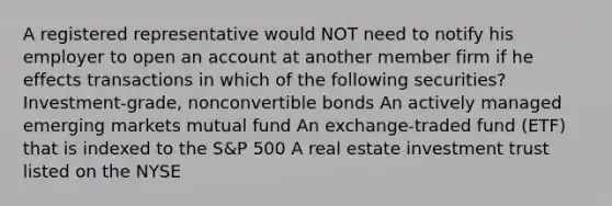 A registered representative would NOT need to notify his employer to open an account at another member firm if he effects transactions in which of the following securities? Investment-grade, nonconvertible bonds An actively managed emerging markets mutual fund An exchange-traded fund (ETF) that is indexed to the S&P 500 A real estate investment trust listed on the NYSE