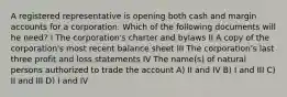 A registered representative is opening both cash and margin accounts for a corporation. Which of the following documents will he need? I The corporation's charter and bylaws II A copy of the corporation's most recent balance sheet III The corporation's last three profit and loss statements IV The name(s) of natural persons authorized to trade the account A) II and IV B) I and III C) II and III D) I and IV