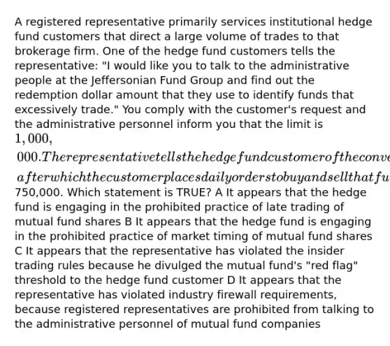 A registered representative primarily services institutional hedge fund customers that direct a large volume of trades to that brokerage firm. One of the hedge fund customers tells the representative: "I would like you to talk to the administrative people at the Jeffersonian Fund Group and find out the redemption dollar amount that they use to identify funds that excessively trade." You comply with the customer's request and the administrative personnel inform you that the limit is 1,000,000. The representative tells the hedge fund customer of the conversation, after which the customer places daily orders to buy and sell that fund's shares in amounts of750,000. Which statement is TRUE? A It appears that the hedge fund is engaging in the prohibited practice of late trading of mutual fund shares B It appears that the hedge fund is engaging in the prohibited practice of market timing of mutual fund shares C It appears that the representative has violated the insider trading rules because he divulged the mutual fund's "red flag" threshold to the hedge fund customer D It appears that the representative has violated industry firewall requirements, because registered representatives are prohibited from talking to the administrative personnel of mutual fund companies