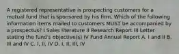 A registered representative is prospecting customers for a mutual fund that is sponsored by his firm. Which of the following information items mailed to customers MUST be accompanied by a prospectus? I Sales literature II Research Report III Letter stating the fund's objective(s) IV Fund Annual Report A. I and II B. III and IV C. I, II, IV D. I, II, III, IV