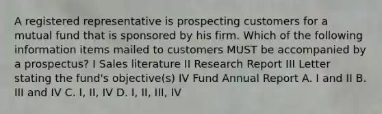 A registered representative is prospecting customers for a mutual fund that is sponsored by his firm. Which of the following information items mailed to customers MUST be accompanied by a prospectus? I Sales literature II Research Report III Letter stating the fund's objective(s) IV Fund Annual Report A. I and II B. III and IV C. I, II, IV D. I, II, III, IV