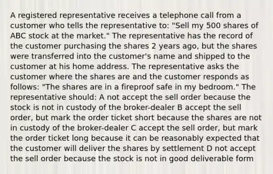 A registered representative receives a telephone call from a customer who tells the representative to: "Sell my 500 shares of ABC stock at the market." The representative has the record of the customer purchasing the shares 2 years ago, but the shares were transferred into the customer's name and shipped to the customer at his home address. The representative asks the customer where the shares are and the customer responds as follows: "The shares are in a fireproof safe in my bedroom." The representative should: A not accept the sell order because the stock is not in custody of the broker-dealer B accept the sell order, but mark the order ticket short because the shares are not in custody of the broker-dealer C accept the sell order, but mark the order ticket long because it can be reasonably expected that the customer will deliver the shares by settlement D not accept the sell order because the stock is not in good deliverable form