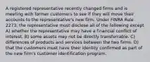 A registered representative recently changed firms and is meeting with former customers to see if they will move their accounts to the representative's new firm. Under FINRA Rule 2273, the representative must disclose all of the following except A) whether the representative may have a financial conflict of interest. B) some assets may not be directly transferrable. C) differences of products and services between the two firms. D) that the customers must have their identity confirmed as part of the new firm's customer identification program.