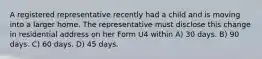 A registered representative recently had a child and is moving into a larger home. The representative must disclose this change in residential address on her Form U4 within A) 30 days. B) 90 days. C) 60 days. D) 45 days.