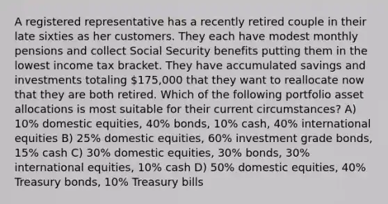 A registered representative has a recently retired couple in their late sixties as her customers. They each have modest monthly pensions and collect Social Security benefits putting them in the lowest income tax bracket. They have accumulated savings and investments totaling 175,000 that they want to reallocate now that they are both retired. Which of the following portfolio asset allocations is most suitable for their current circumstances? A) 10% domestic equities, 40% bonds, 10% cash, 40% international equities B) 25% domestic equities, 60% investment grade bonds, 15% cash C) 30% domestic equities, 30% bonds, 30% international equities, 10% cash D) 50% domestic equities, 40% Treasury bonds, 10% Treasury bills