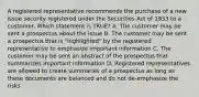 A registered representative recommends the purchase of a new issue security registered under the Securities Act of 1933 to a customer. Which statement is TRUE? A. The customer may be sent a prospectus about the issue B. The customer may be sent a prospectus that is "highlighted" by the registered representative to emphasize important information C. The customer may be sent an abstract of the prospectus that summarizes important information D. Registered representatives are allowed to create summaries of a prospectus as long as these documents are balanced and do not de-emphasize the risks