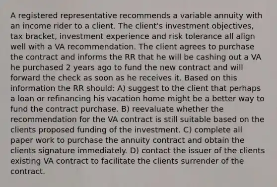 A registered representative recommends a variable annuity with an income rider to a client. The client's investment objectives, tax bracket, investment experience and risk tolerance all align well with a VA recommendation. The client agrees to purchase the contract and informs the RR that he will be cashing out a VA he purchased 2 years ago to fund the new contract and will forward the check as soon as he receives it. Based on this information the RR should: A) suggest to the client that perhaps a loan or refinancing his vacation home might be a better way to fund the contract purchase. B) reevaluate whether the recommendation for the VA contract is still suitable based on the clients proposed funding of the investment. C) complete all paper work to purchase the annuity contract and obtain the clients signature immediately. D) contact the issuer of the clients existing VA contract to facilitate the clients surrender of the contract.