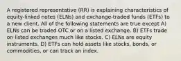 A registered representative (RR) is explaining characteristics of equity-linked notes (ELNs) and exchange-traded funds (ETFs) to a new client. All of the following statements are true except A) ELNs can be traded OTC or on a listed exchange. B) ETFs trade on listed exchanges much like stocks. C) ELNs are equity instruments. D) ETFs can hold assets like stocks, bonds, or commodities, or can track an index.