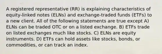 A registered representative (RR) is explaining characteristics of equity-linked notes (ELNs) and exchange-traded funds (ETFs) to a new client. All of the following statements are true except A) ELNs can be traded OTC or on a listed exchange. B) ETFs trade on listed exchanges much like stocks. C) ELNs are equity instruments. D) ETFs can hold assets like stocks, bonds, or commodities, or can track an index.