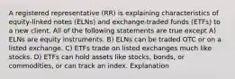 A registered representative (RR) is explaining characteristics of equity-linked notes (ELNs) and exchange-traded funds (ETFs) to a new client. All of the following statements are true except A) ELNs are equity instruments. B) ELNs can be traded OTC or on a listed exchange. C) ETFs trade on listed exchanges much like stocks. D) ETFs can hold assets like stocks, bonds, or commodities, or can track an index. Explanation