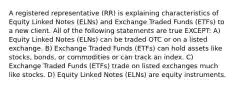 A registered representative (RR) is explaining characteristics of Equity Linked Notes (ELNs) and Exchange Traded Funds (ETFs) to a new client. All of the following statements are true EXCEPT: A) Equity Linked Notes (ELNs) can be traded OTC or on a listed exchange. B) Exchange Traded Funds (ETFs) can hold assets like stocks, bonds, or commodities or can track an index. C) Exchange Traded Funds (ETFs) trade on listed exchanges much like stocks. D) Equity Linked Notes (ELNs) are equity instruments.