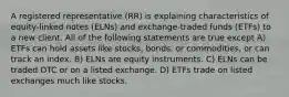 A registered representative (RR) is explaining characteristics of equity-linked notes (ELNs) and exchange-traded funds (ETFs) to a new client. All of the following statements are true except A) ETFs can hold assets like stocks, bonds, or commodities, or can track an index. B) ELNs are equity instruments. C) ELNs can be traded OTC or on a listed exchange. D) ETFs trade on listed exchanges much like stocks.