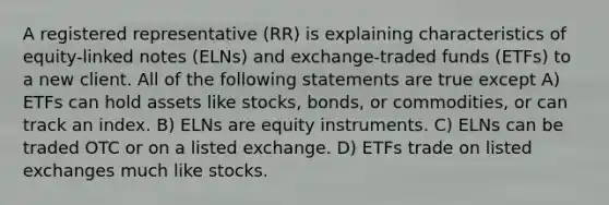 A registered representative (RR) is explaining characteristics of equity-linked notes (ELNs) and exchange-traded funds (ETFs) to a new client. All of the following statements are true except A) ETFs can hold assets like stocks, bonds, or commodities, or can track an index. B) ELNs are equity instruments. C) ELNs can be traded OTC or on a listed exchange. D) ETFs trade on listed exchanges much like stocks.