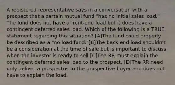 A registered representative says in a conversation with a prospect that a certain mutual fund "has no initial sales load." The fund does not have a front-end load but it does have a contingent deferred sales load. Which of the following is a TRUE statement regarding this situation? [A]The fund could properly be described as a "no load fund."[B]The back end load shouldn't be a consideration at the time of sale but is important to discuss when the investor is ready to sell.[C]The RR must explain the contingent deferred sales load to the prospect. [D]The RR need only deliver a prospectus to the prospective buyer and does not have to explain the load.