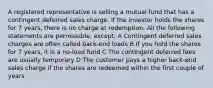 A registered representative is selling a mutual fund that has a contingent deferred sales charge. If the investor holds the shares for 7 years, there is no charge at redemption. All the following statements are permissible, except: A Contingent deferred sales charges are often called back-end loads B If you hold the shares for 7 years, it is a no-load fund C The contingent deferred fees are usually temporary D The customer pays a higher back-end sales charge if the shares are redeemed within the first couple of years