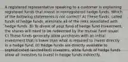 A registered representative speaking to a customer is explaining registered funds that invest in nonregistered hedge funds. Which of the following statements is not correct? A) These funds, called funds of hedge funds, eliminate all of the risks associated with hedge funds. B) To divest of your fund of hedge fund investment, the shares will need to be redeemed by the mutual fund issuer. C) These funds generally allow purchases with an initial investment that is lower than what is required to invest directly in a hedge fund. D) Hedge funds are directly available to sophisticated (accredited) investors, while funds of hedge funds allow all investors to invest in hedge funds indirectly.